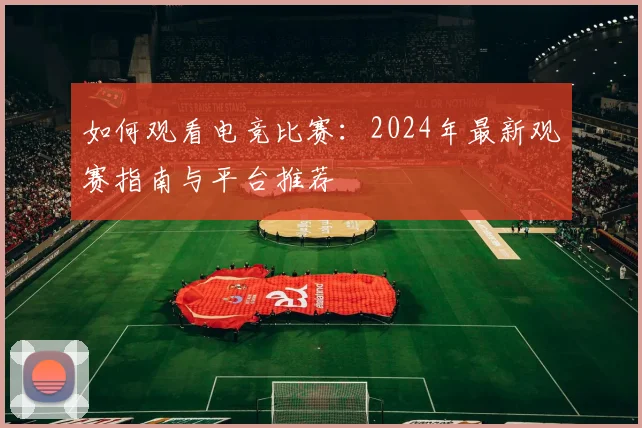 如何观看电竞比赛:2024年最新观赛指南与平台推荐