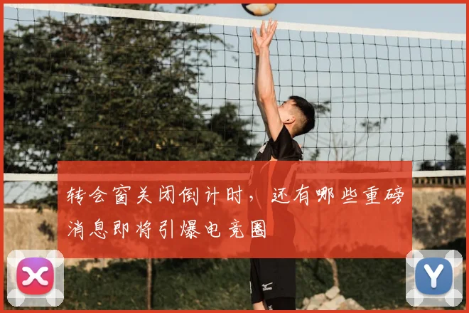 转会窗关闭倒计时，还有哪些重磅消息即将引爆电竞圈