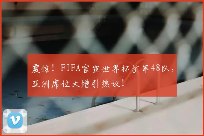 震惊！FIFA官宣世界杯扩军48队，亚洲席位大增引热议！