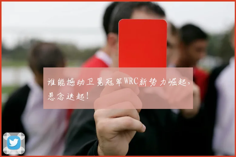 谁能撼动卫冕冠军WRC新势力崛起,悬念迭起!