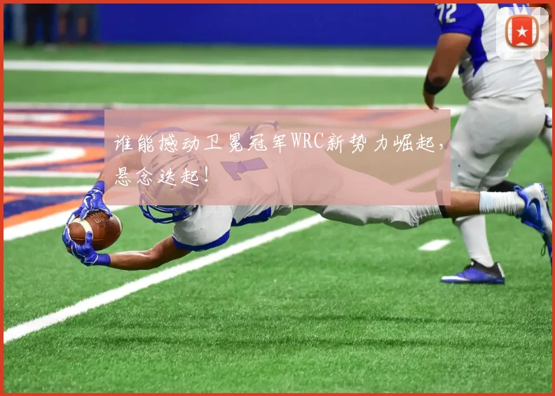 谁能撼动卫冕冠军WRC新势力崛起，悬念迭起！