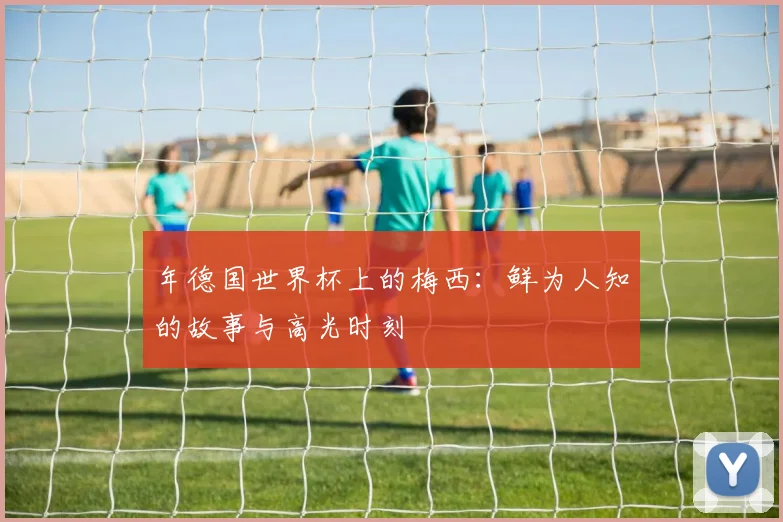 年德国世界杯上的梅西：鲜为人知的故事与高光时刻