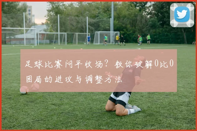 足球比赛闷平收场？教你破解0比0困局的进攻与调整方法