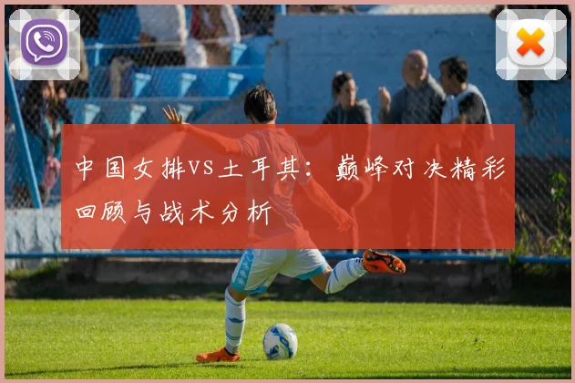 中国女排vs土耳其:巅峰对决精彩回顾与战术分析