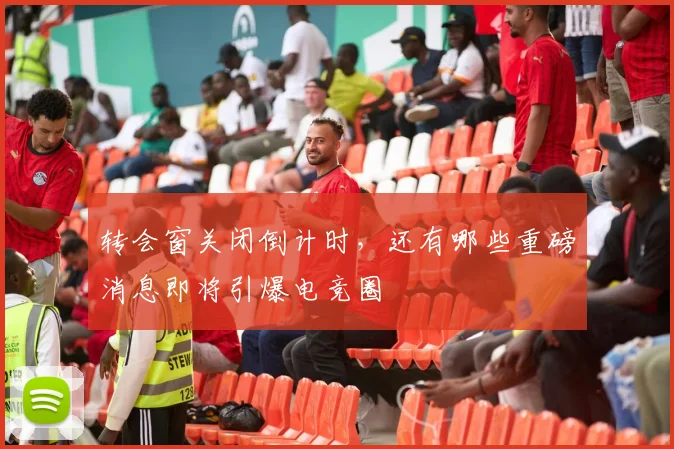 转会窗关闭倒计时，还有哪些重磅消息即将引爆电竞圈