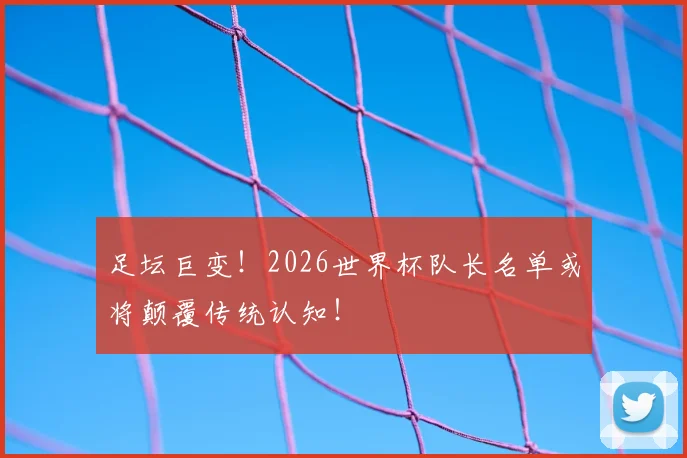 足坛巨变！2026世界杯队长名单或将颠覆传统认知！