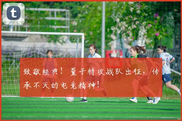 致敬经典！量子特攻战队出征，传承不灭的电竞精神！