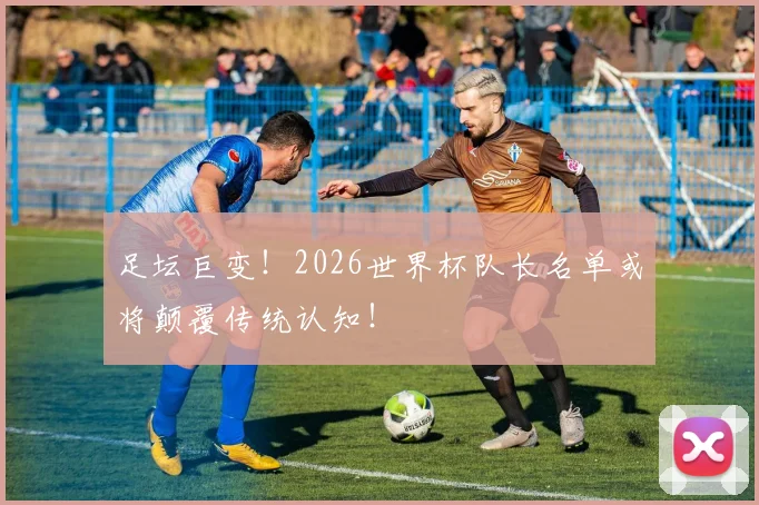 足坛巨变！2026世界杯队长名单或将颠覆传统认知！