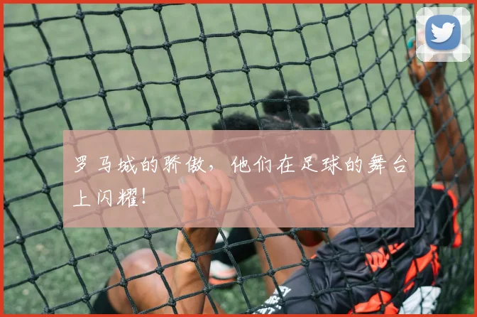 罗马城的骄傲，他们在足球的舞台上闪耀！