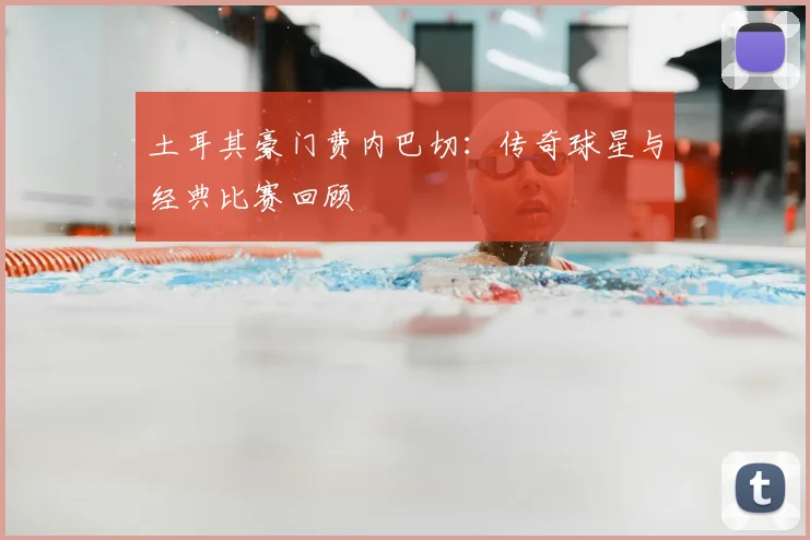 土耳其豪门费内巴切：传奇球星与经典比赛回顾